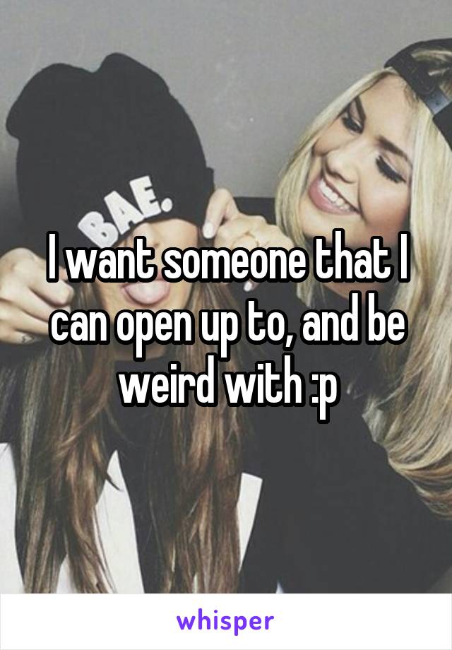 I want someone that I can open up to, and be weird with :p