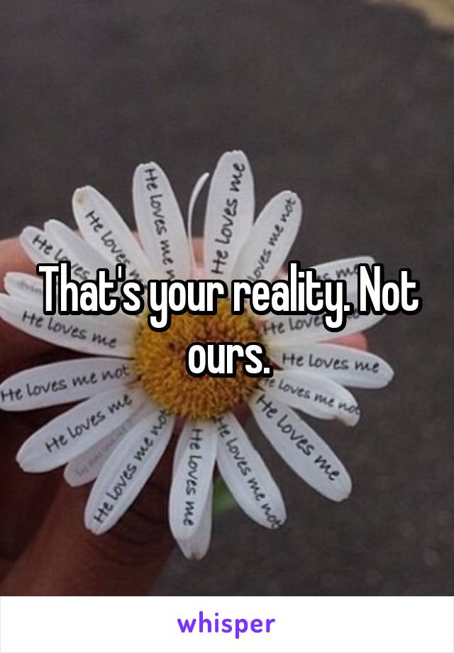 That's your reality. Not ours.
