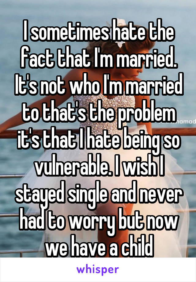 I sometimes hate the fact that I'm married. It's not who I'm married to that's the problem it's that I hate being so vulnerable. I wish I stayed single and never had to worry but now we have a child