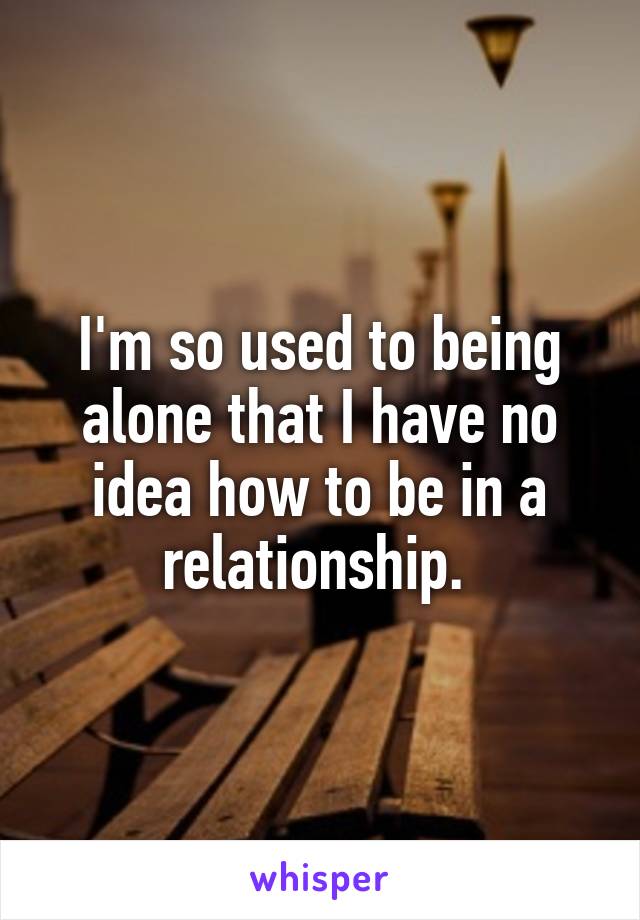 I'm so used to being alone that I have no idea how to be in a relationship. 