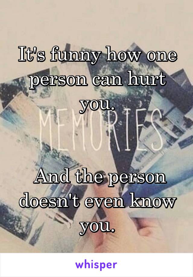 It's funny how one person can hurt you.


 And the person doesn't even know you.