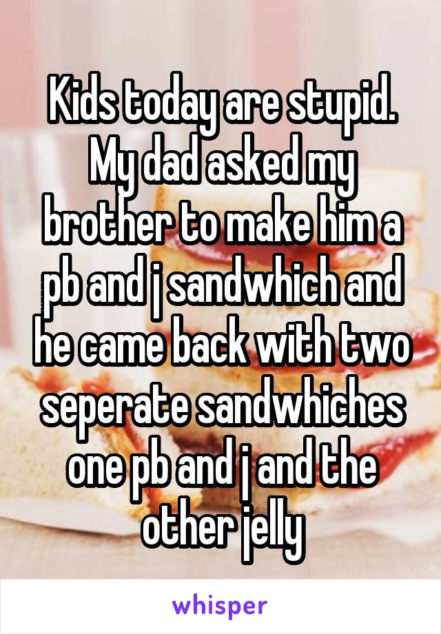 Kids today are stupid. My dad asked my brother to make him a pb and j sandwhich and he came back with two seperate sandwhiches one pb and j and the other jelly