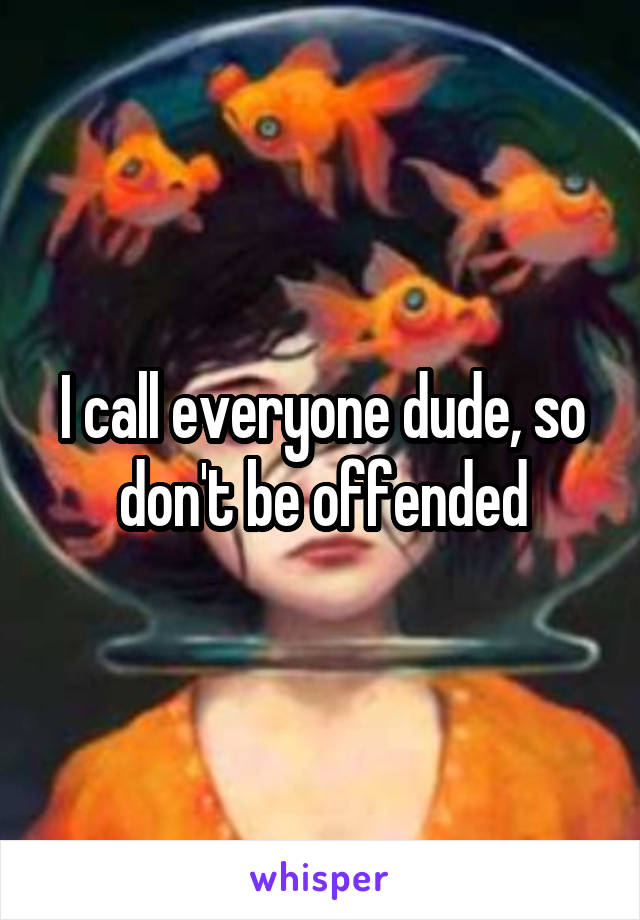 I call everyone dude, so don't be offended