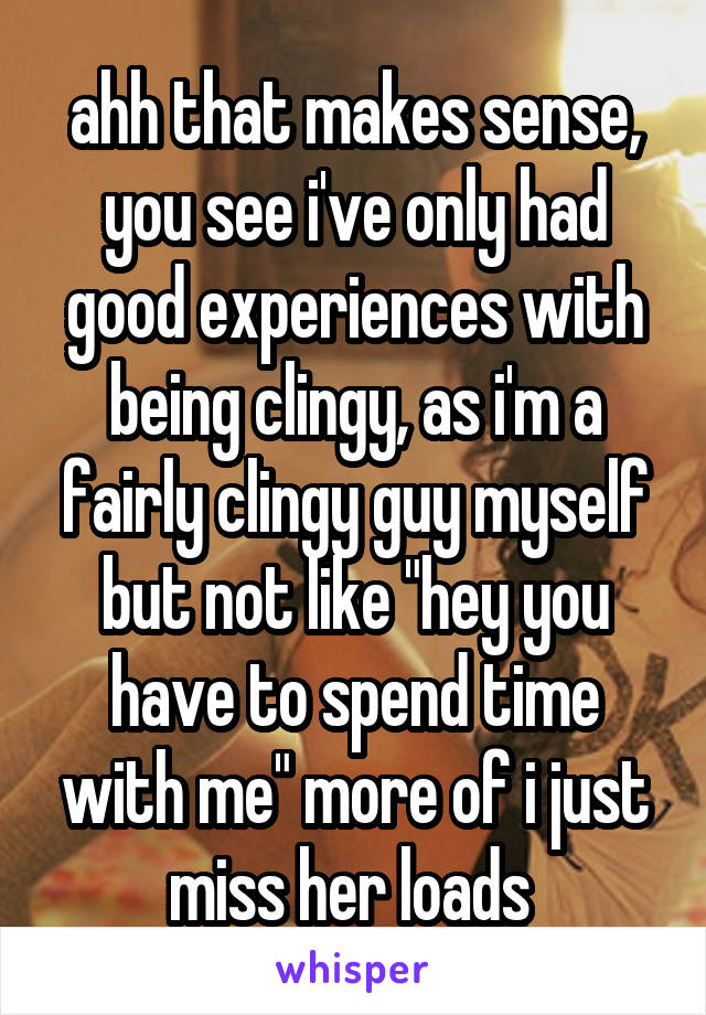 ahh that makes sense, you see i've only had good experiences with being clingy, as i'm a fairly clingy guy myself but not like "hey you have to spend time with me" more of i just miss her loads 