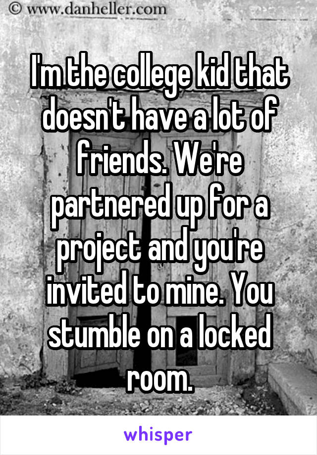 I'm the college kid that doesn't have a lot of friends. We're partnered up for a project and you're invited to mine. You stumble on a locked room.