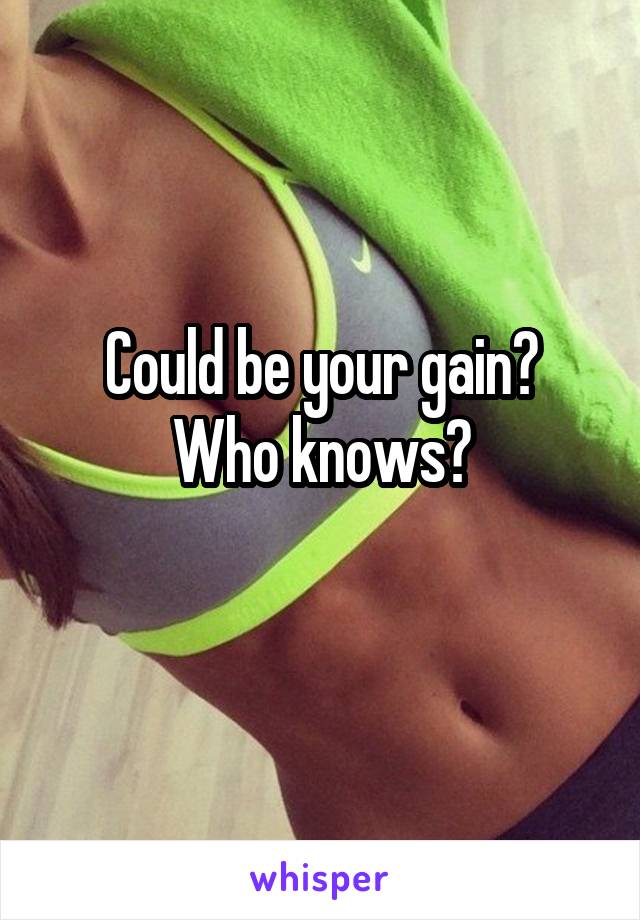 Could be your gain?
Who knows?
