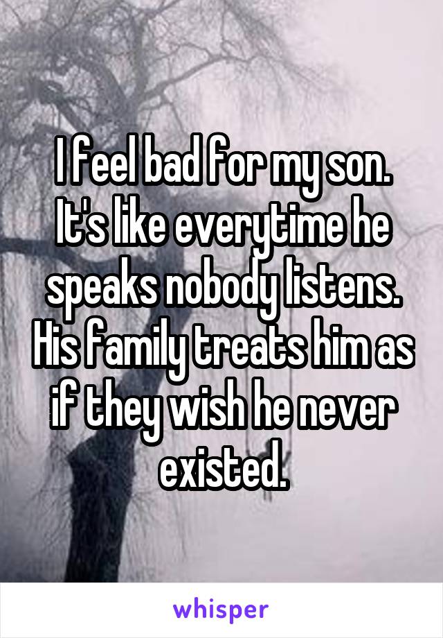 I feel bad for my son. It's like everytime he speaks nobody listens. His family treats him as if they wish he never existed.