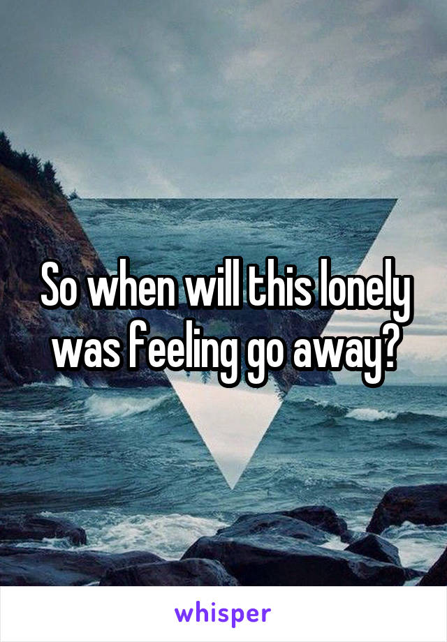So when will this lonely was feeling go away?