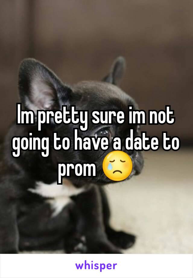 Im pretty sure im not going to have a date to prom 😢