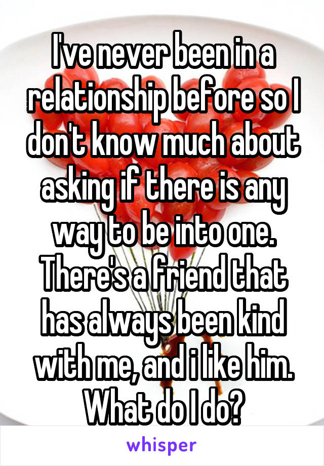 I've never been in a relationship before so I don't know much about asking if there is any way to be into one. There's a friend that has always been kind with me, and i like him.
What do I do?