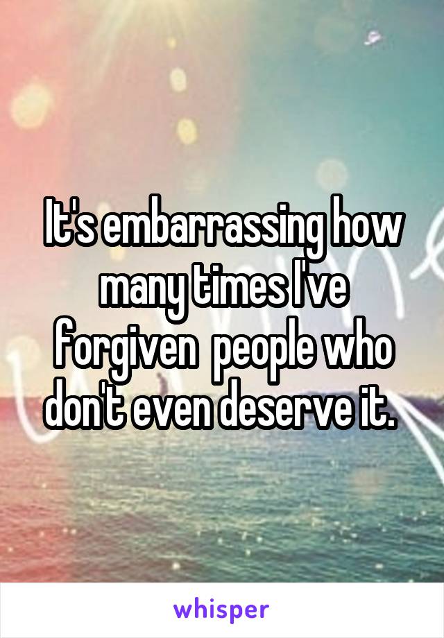 It's embarrassing how many times I've forgiven  people who don't even deserve it. 
