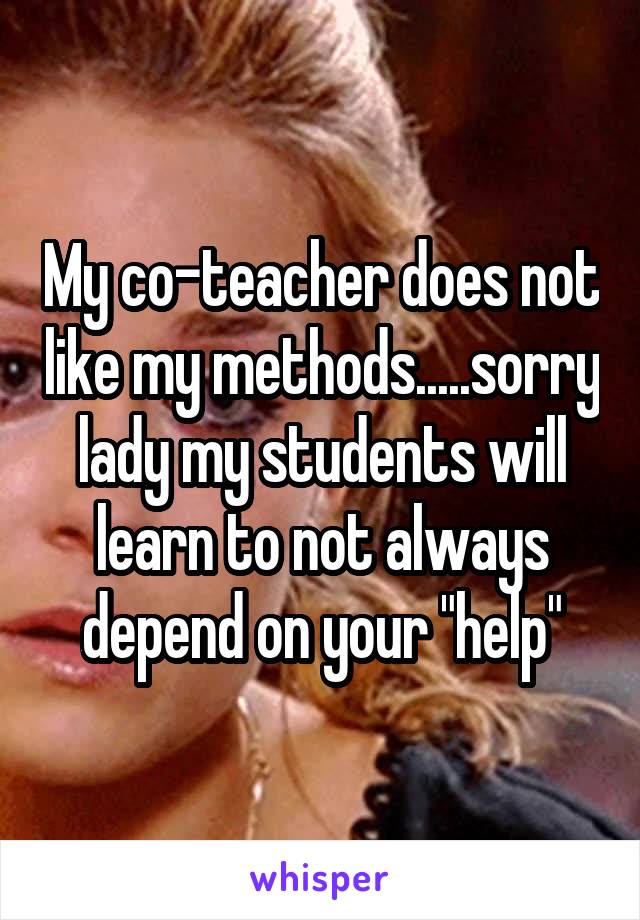 My co-teacher does not like my methods.....sorry lady my students will learn to not always depend on your "help"
