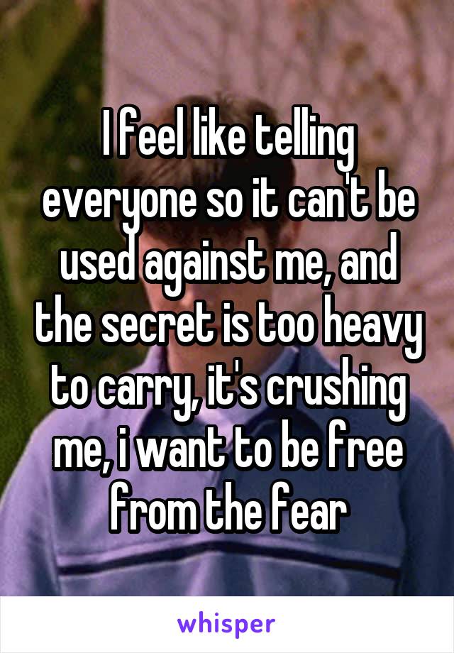 I feel like telling everyone so it can't be used against me, and the secret is too heavy to carry, it's crushing me, i want to be free from the fear