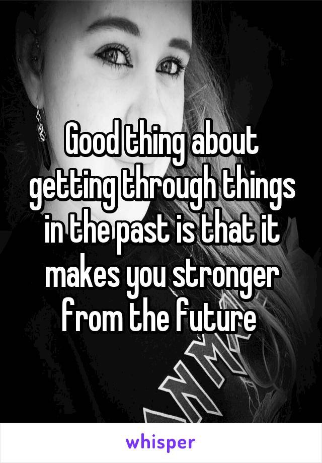 Good thing about getting through things in the past is that it makes you stronger from the future 