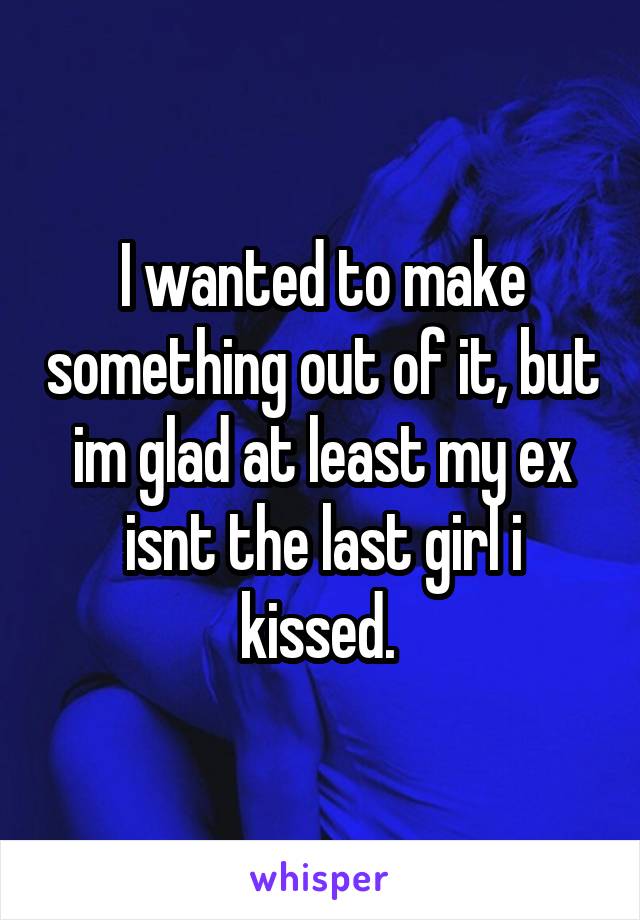 I wanted to make something out of it, but im glad at least my ex isnt the last girl i kissed. 