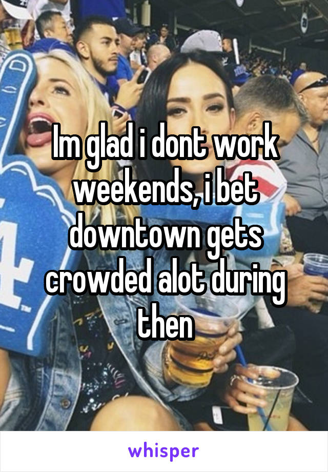 Im glad i dont work weekends, i bet downtown gets crowded alot during then