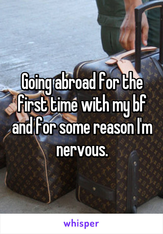 Going abroad for the first time with my bf and for some reason I'm nervous.