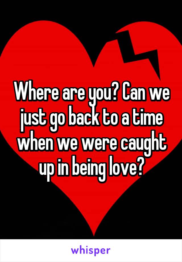Where are you? Can we just go back to a time when we were caught up in being love?
