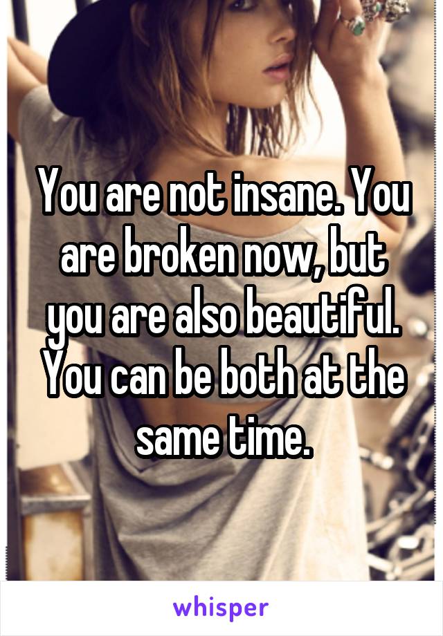 You are not insane. You are broken now, but you are also beautiful. You can be both at the same time.