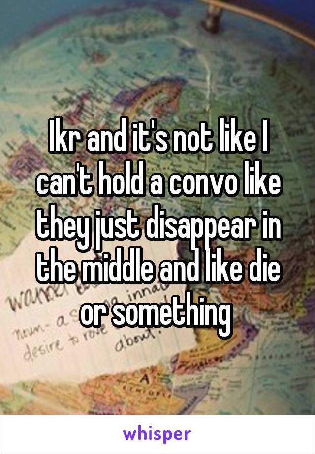 Ikr and it's not like I can't hold a convo like they just disappear in the middle and like die or something 