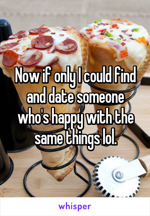 Now if only I could find and date someone who's happy with the same things lol.