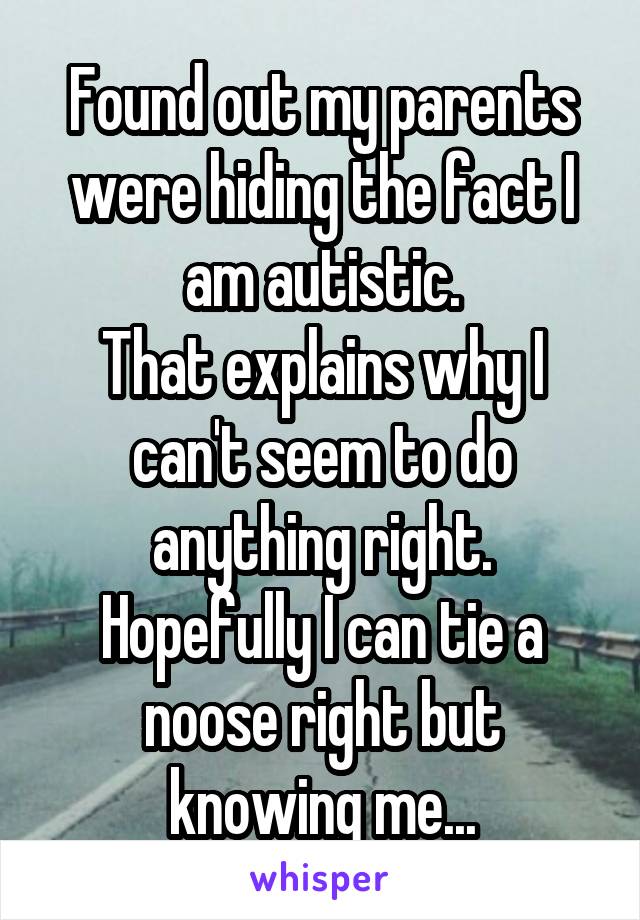 Found out my parents were hiding the fact I am autistic.
That explains why I can't seem to do anything right.
Hopefully I can tie a noose right but knowing me...