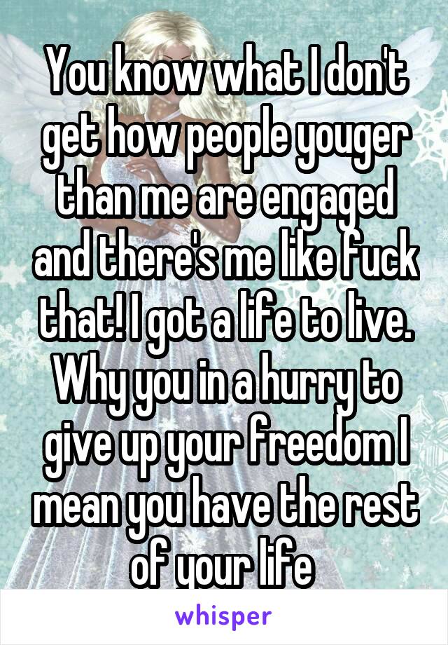 You know what I don't get how people youger than me are engaged and there's me like fuck that! I got a life to live. Why you in a hurry to give up your freedom I mean you have the rest of your life 
