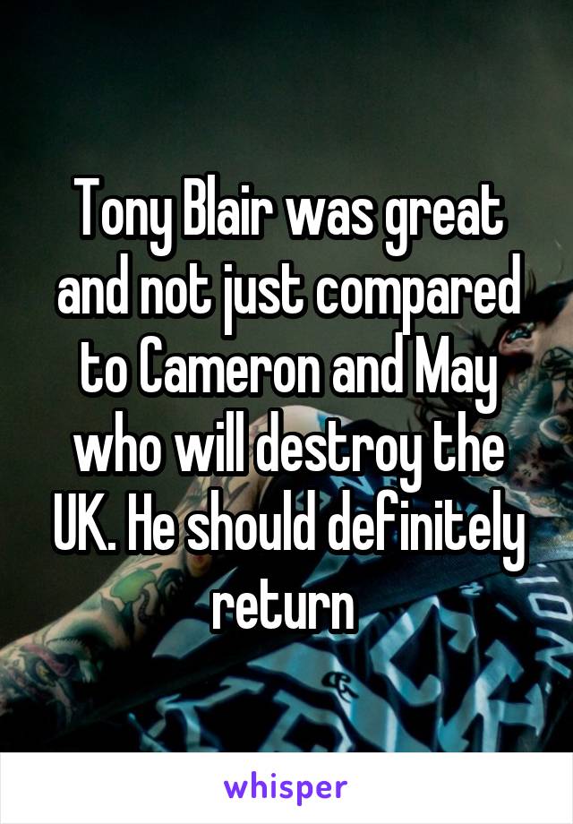 Tony Blair was great and not just compared to Cameron and May who will destroy the UK. He should definitely return 