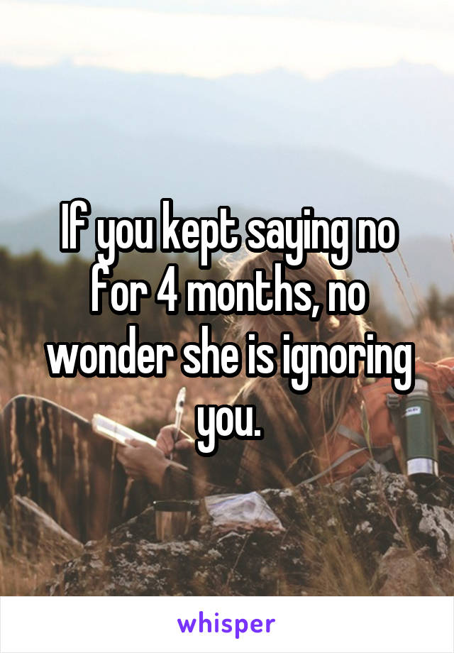 If you kept saying no for 4 months, no wonder she is ignoring you.
