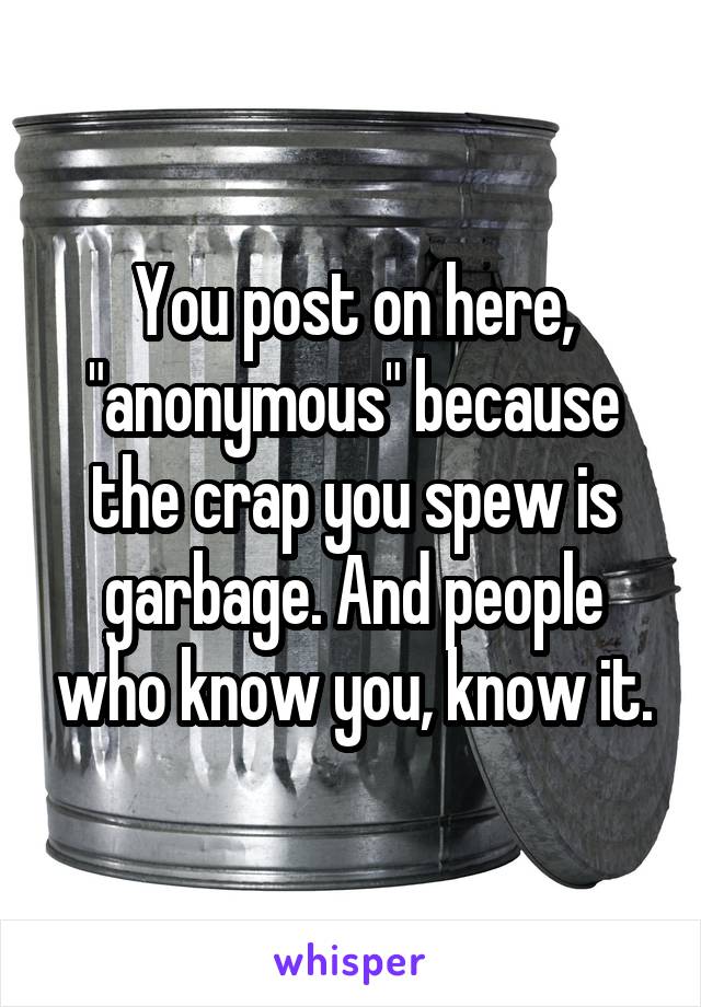 You post on here, "anonymous" because the crap you spew is garbage. And people who know you, know it.