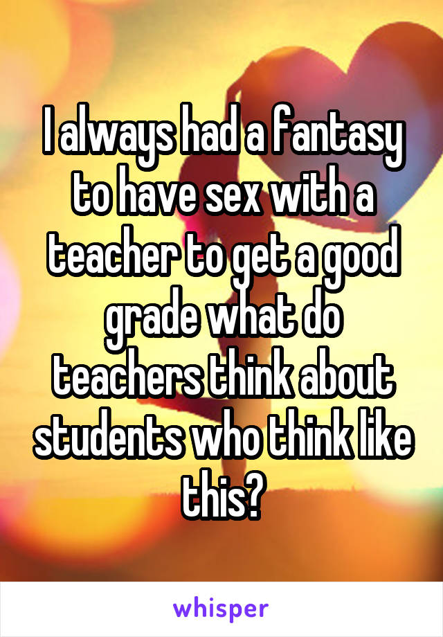I always had a fantasy to have sex with a teacher to get a good grade what do teachers think about students who think like this?