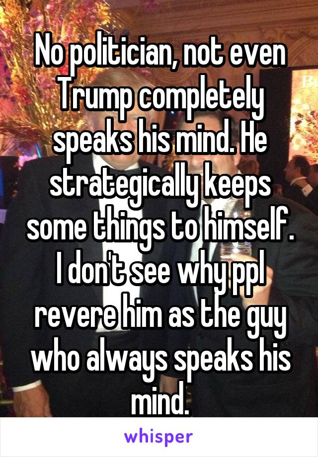 No politician, not even Trump completely speaks his mind. He strategically keeps some things to himself. I don't see why ppl revere him as the guy who always speaks his mind.
