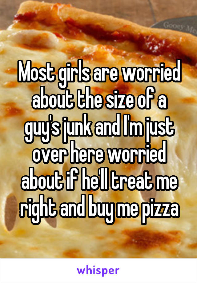 Most girls are worried about the size of a guy's junk and I'm just over here worried about if he'll treat me right and buy me pizza