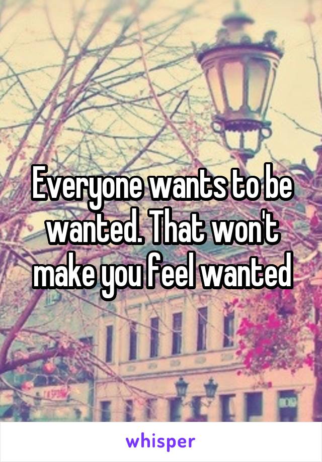 Everyone wants to be wanted. That won't make you feel wanted