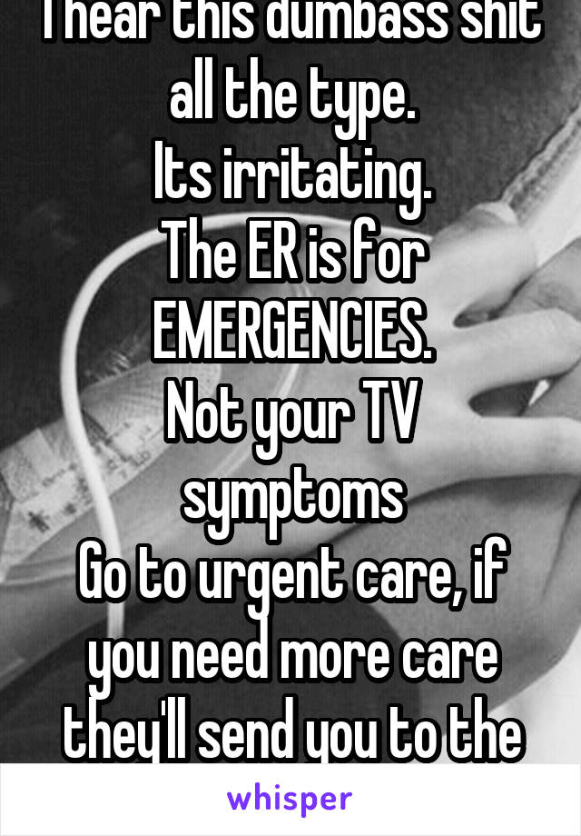 I hear this dumbass shit all the type.
Its irritating.
The ER is for EMERGENCIES.
Not your TV symptoms
Go to urgent care, if you need more care they'll send you to the hospital