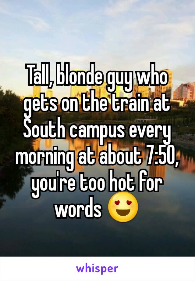 Tall, blonde guy who gets on the train at South campus every morning at about 7:50, you're too hot for words 😍