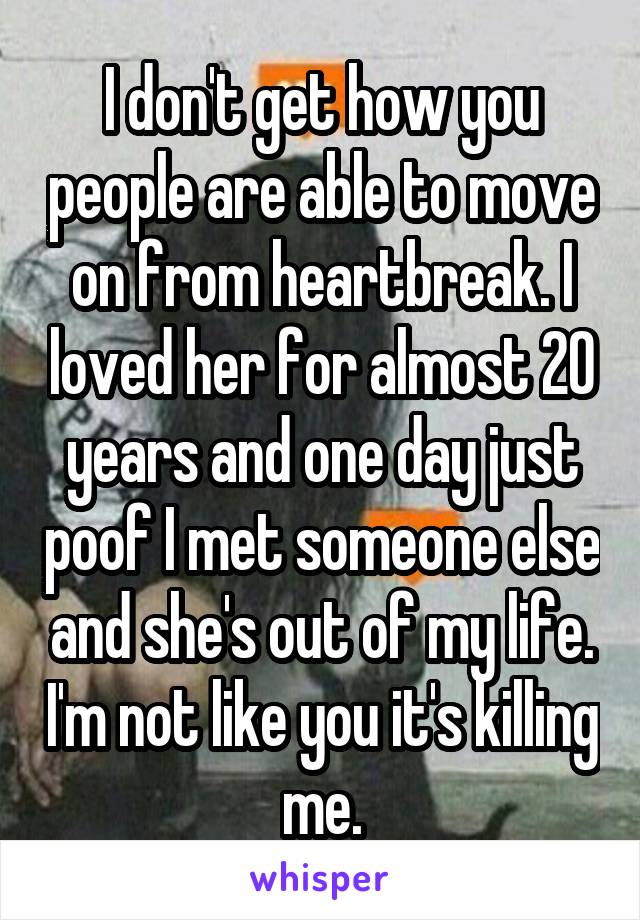 I don't get how you people are able to move on from heartbreak. I loved her for almost 20 years and one day just poof I met someone else and she's out of my life. I'm not like you it's killing me.