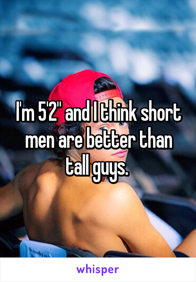 I'm 5'2" and I think short men are better than tall guys. 