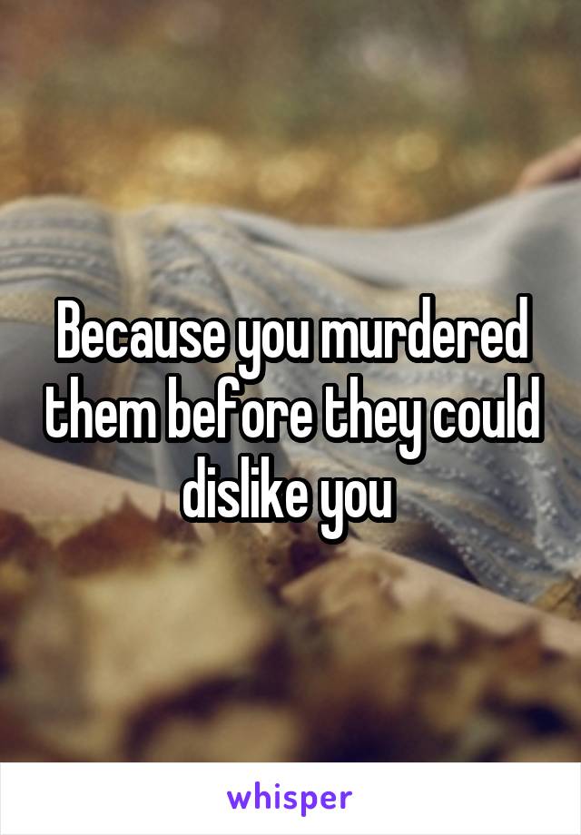 Because you murdered them before they could dislike you 