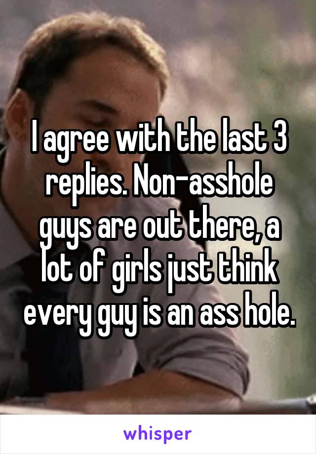 I agree with the last 3 replies. Non-asshole guys are out there, a lot of girls just think every guy is an ass hole.