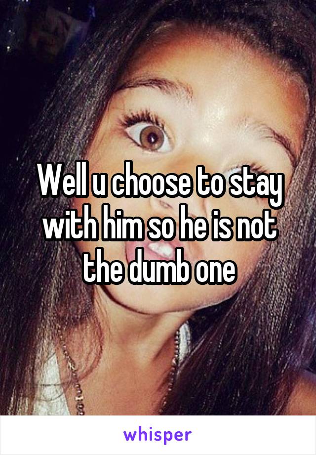 Well u choose to stay with him so he is not the dumb one