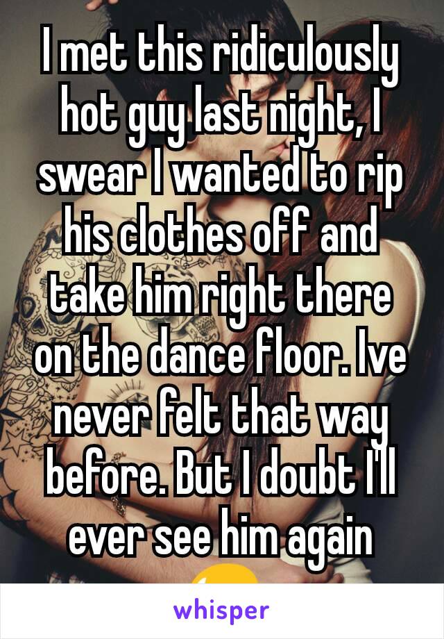 I met this ridiculously hot guy last night, I swear I wanted to rip his clothes off and take him right there on the dance floor. Ive never felt that way before. But I doubt I'll ever see him again 😥