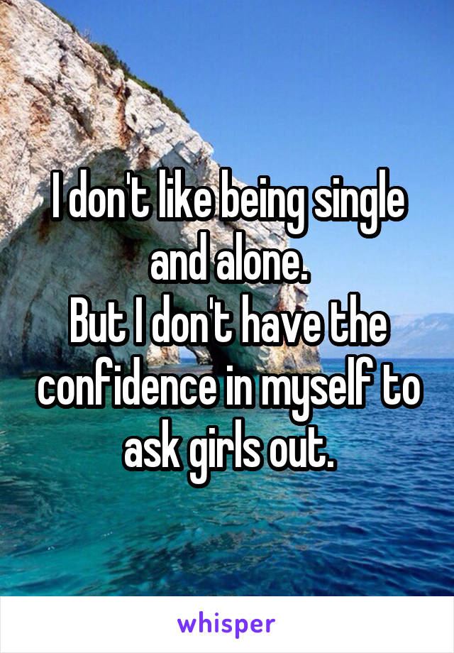 I don't like being single and alone.
But I don't have the confidence in myself to ask girls out.