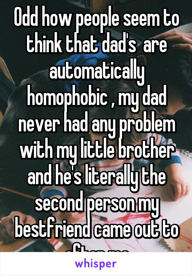 Odd how people seem to think that dad's  are automatically homophobic , my dad never had any problem with my little brother and he's literally the second person my bestfriend came out to after me