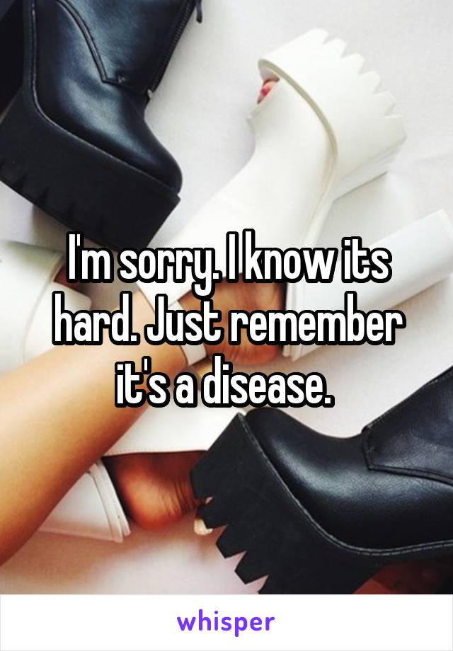 I'm sorry. I know its hard. Just remember it's a disease. 