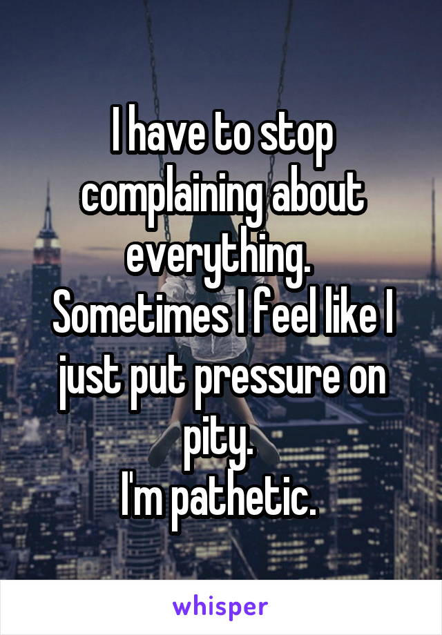 I have to stop complaining about everything. 
Sometimes I feel like I just put pressure on pity. 
I'm pathetic. 