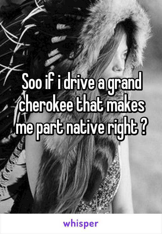 Soo if i drive a grand cherokee that makes me part native right ?
