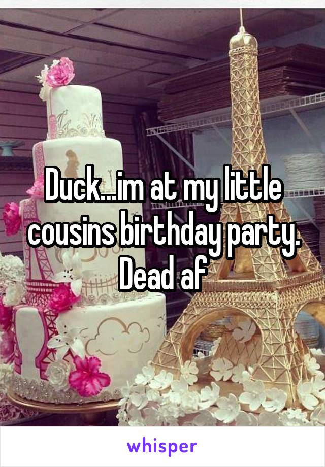 Duck...im at my little cousins birthday party. Dead af