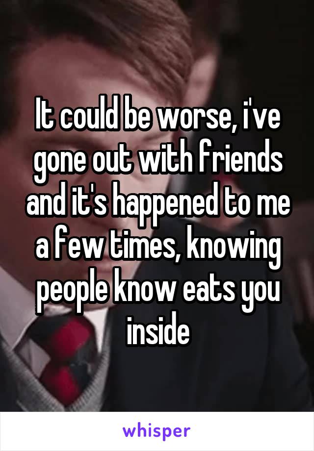 It could be worse, i've gone out with friends and it's happened to me a few times, knowing people know eats you inside