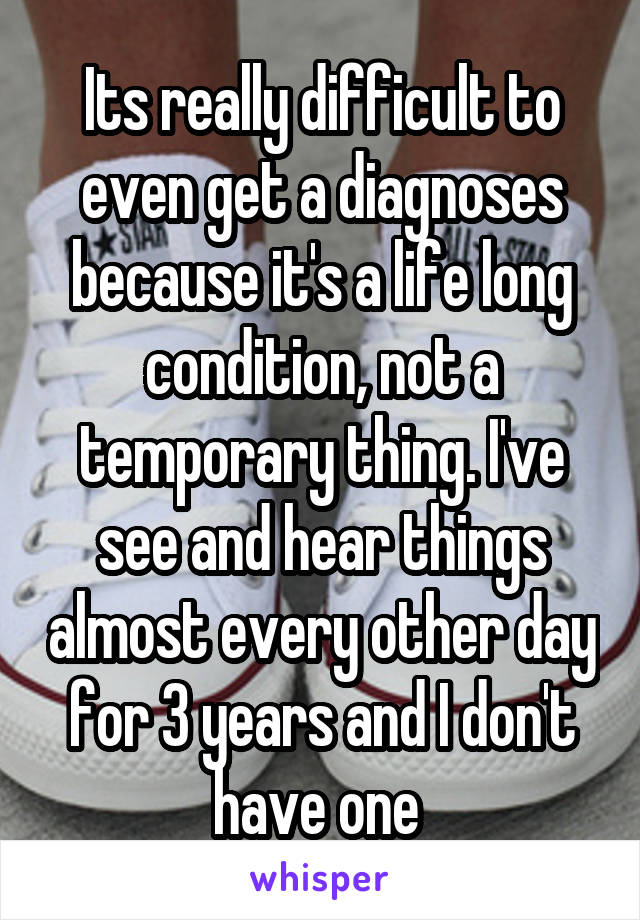Its really difficult to even get a diagnoses because it's a life long condition, not a temporary thing. I've see and hear things almost every other day for 3 years and I don't have one 